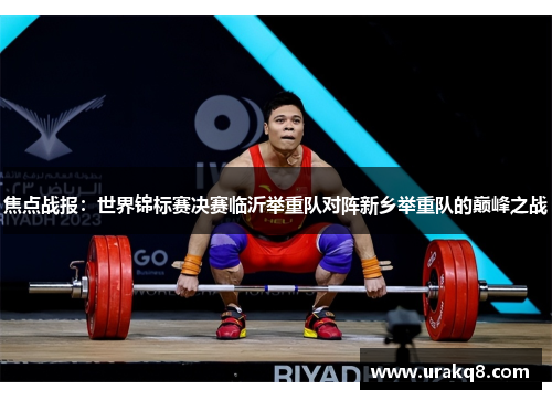 焦点战报：世界锦标赛决赛临沂举重队对阵新乡举重队的巅峰之战